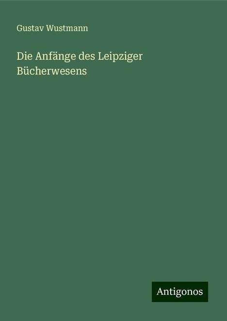 Gustav Wustmann: Die Anfänge des Leipziger Bücherwesens, Buch