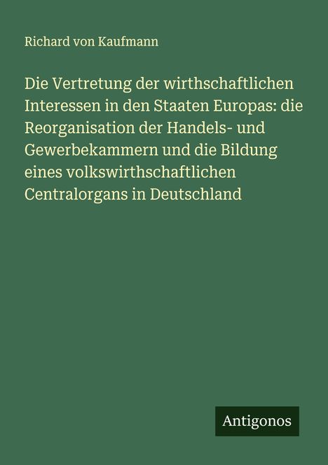 Richard Von Kaufmann: Die Vertretung der wirthschaftlichen Interessen in den Staaten Europas: die Reorganisation der Handels- und Gewerbekammern und die Bildung eines volkswirthschaftlichen Centralorgans in Deutschland, Buch