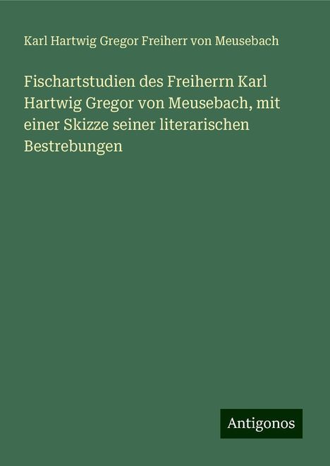 Karl Hartwig Gregor Freiherr von Meusebach: Fischartstudien des Freiherrn Karl Hartwig Gregor von Meusebach, mit einer Skizze seiner literarischen Bestrebungen, Buch