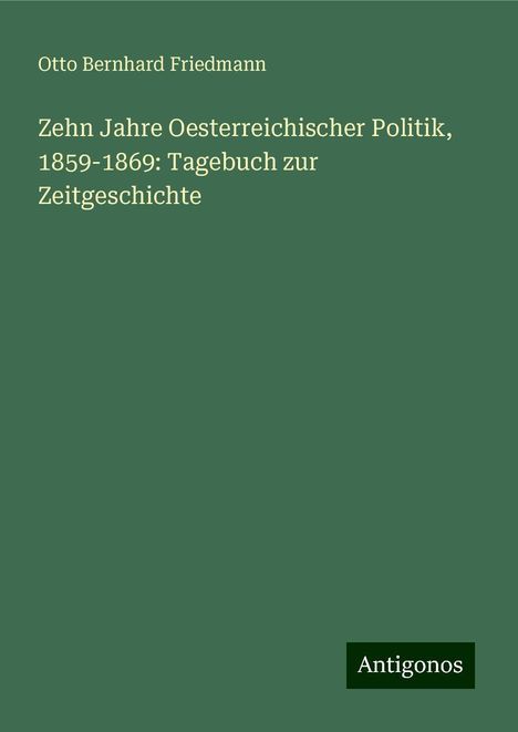 Otto Bernhard Friedmann: Zehn Jahre Oesterreichischer Politik, 1859-1869: Tagebuch zur Zeitgeschichte, Buch