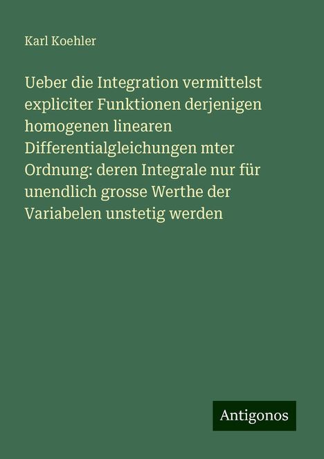 Karl Koehler: Ueber die Integration vermittelst expliciter Funktionen derjenigen homogenen linearen Differentialgleichungen mter Ordnung: deren Integrale nur für unendlich grosse Werthe der Variabelen unstetig werden, Buch