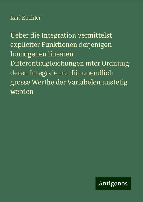 Karl Koehler: Ueber die Integration vermittelst expliciter Funktionen derjenigen homogenen linearen Differentialgleichungen mter Ordnung: deren Integrale nur für unendlich grosse Werthe der Variabelen unstetig werden, Buch