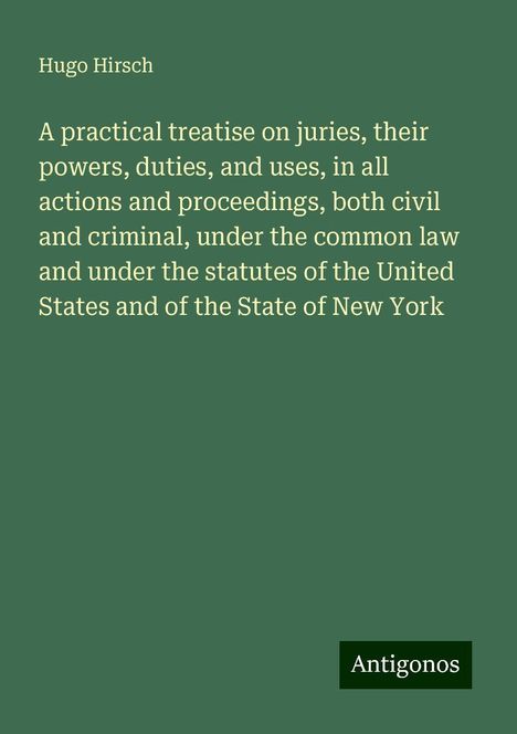 Hugo Hirsch: A practical treatise on juries, their powers, duties, and uses, in all actions and proceedings, both civil and criminal, under the common law and under the statutes of the United States and of the State of New York, Buch