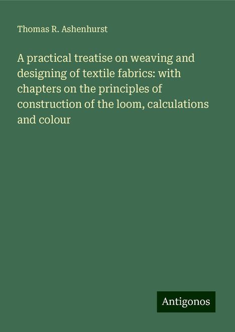 Thomas R. Ashenhurst: A practical treatise on weaving and designing of textile fabrics: with chapters on the principles of construction of the loom, calculations and colour, Buch