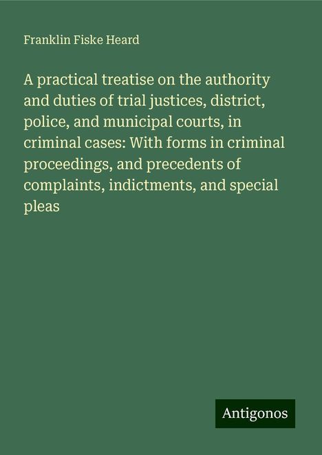 Franklin Fiske Heard: A practical treatise on the authority and duties of trial justices, district, police, and municipal courts, in criminal cases: With forms in criminal proceedings, and precedents of complaints, indictments, and special pleas, Buch