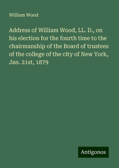 William Wood: Address of William Wood, LL. D., on his election for the fourth time to the chairmanship of the Board of trustees of the college of the city of New York, Jan. 21st, 1879, Buch