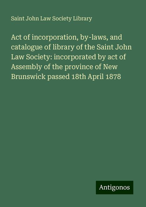 Saint John Law Society Library: Act of incorporation, by-laws, and catalogue of library of the Saint John Law Society: incorporated by act of Assembly of the province of New Brunswick passed 18th April 1878, Buch