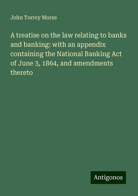 John Torrey Morse: A treatise on the law relating to banks and banking: with an appendix containing the National Banking Act of June 3, 1864, and amendments thereto, Buch