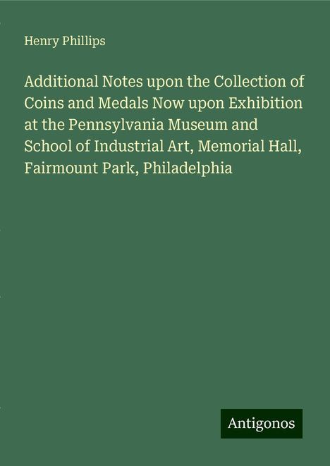 Henry Phillips: Additional Notes upon the Collection of Coins and Medals Now upon Exhibition at the Pennsylvania Museum and School of Industrial Art, Memorial Hall, Fairmount Park, Philadelphia, Buch