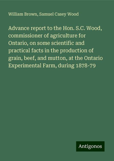 William Brown: Advance report to the Hon. S.C. Wood, commissioner of agriculture for Ontario, on some scientific and practical facts in the production of grain, beef, and mutton, at the Ontario Experimental Farm, during 1878-79, Buch