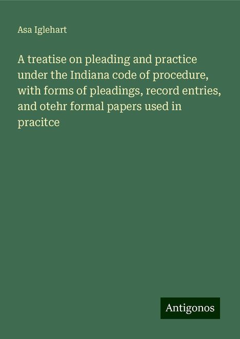 Asa Iglehart: A treatise on pleading and practice under the Indiana code of procedure, with forms of pleadings, record entries, and otehr formal papers used in pracitce, Buch