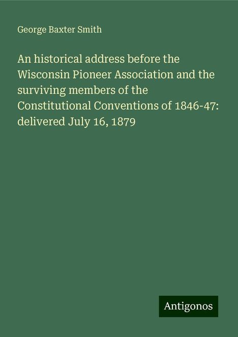 George Baxter Smith: An historical address before the Wisconsin Pioneer Association and the surviving members of the Constitutional Conventions of 1846-47: delivered July 16, 1879, Buch