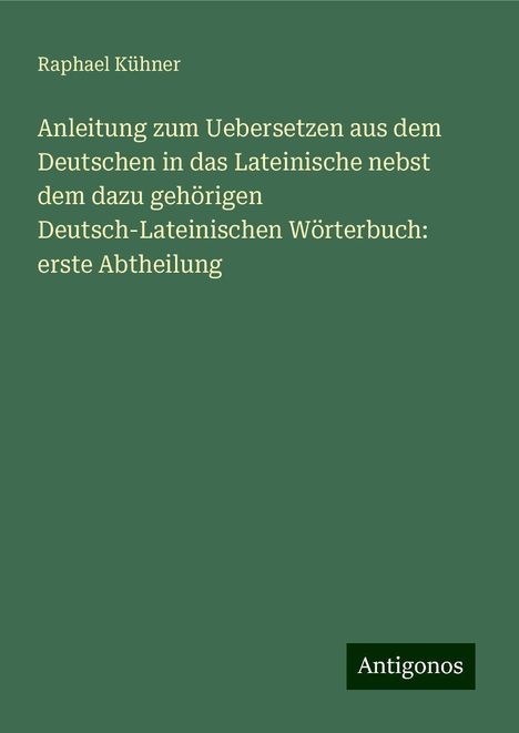 Raphael Kühner: Anleitung zum Uebersetzen aus dem Deutschen in das Lateinische nebst dem dazu gehörigen Deutsch-Lateinischen Wörterbuch: erste Abtheilung, Buch