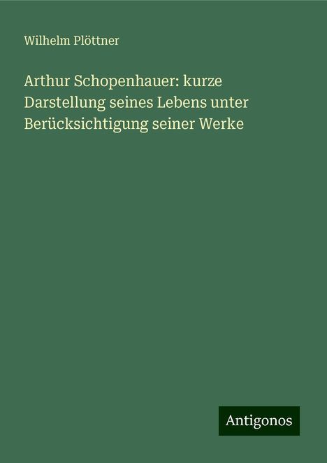 Wilhelm Plöttner: Arthur Schopenhauer: kurze Darstellung seines Lebens unter Berücksichtigung seiner Werke, Buch