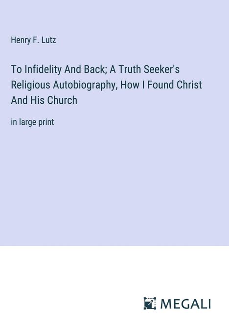 Henry F. Lutz: To Infidelity And Back; A Truth Seeker's Religious Autobiography, How I Found Christ And His Church, Buch