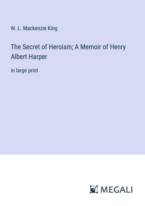 W. L. Mackenzie King: The Secret of Heroism; A Memoir of Henry Albert Harper, Buch