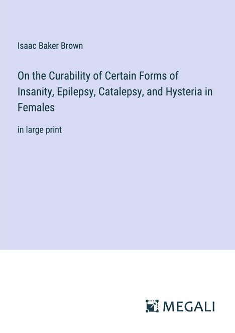 Isaac Baker Brown: On the Curability of Certain Forms of Insanity, Epilepsy, Catalepsy, and Hysteria in Females, Buch