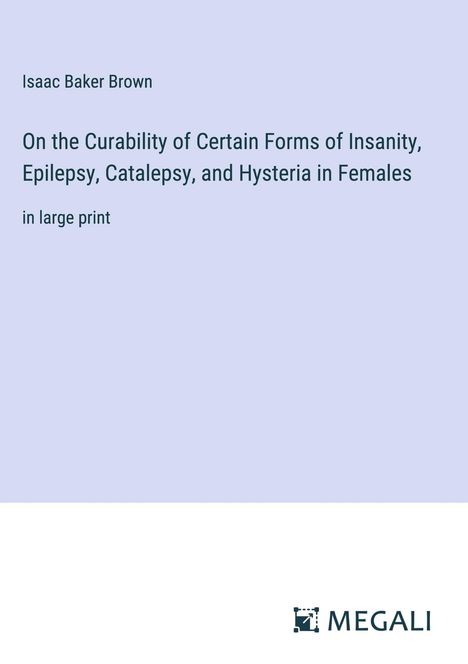 Isaac Baker Brown: On the Curability of Certain Forms of Insanity, Epilepsy, Catalepsy, and Hysteria in Females, Buch