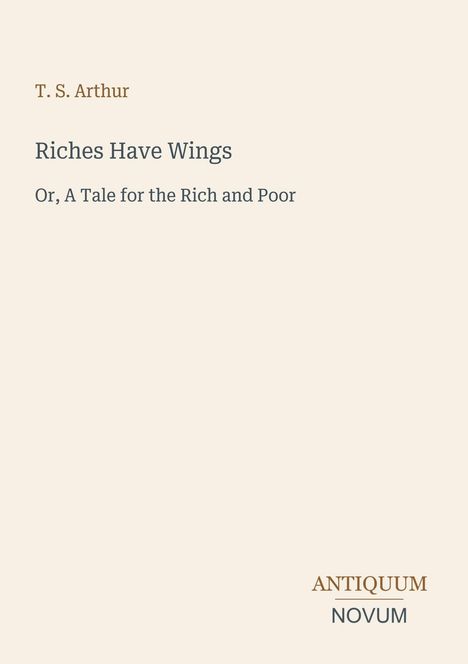Titel: Riches Have Wings. Untertitel: Or, A Tale for the Rich and Poor. Autor: T. S. Arthur. Verlagsname: Antiquum Novum.