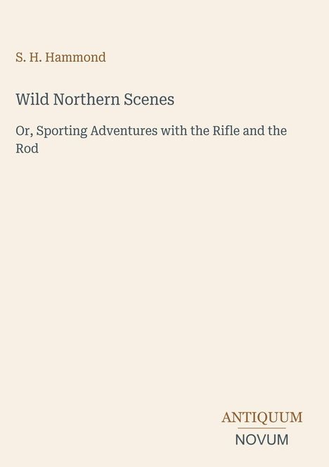 Titel: Wild Northern Scenes. Untertitel: Or, Sporting Adventures with the Rifle and the Rod. Autor: S. H. Hammond. Unten rechts: Logo ANTIQUUM NOVUM. Hintergrundfarbe: Beige.