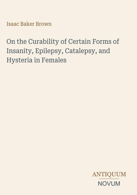 Der Text besteht aus: "Isaac Baker Brown", "On the Curability of Certain Forms of Insanity, Epilepsy, Catalepsy, and Hysteria in Females." Unten steht "ANTIQUM NOVUM". Es handelt sich um ein schlichtes Titelbild auf cremefarbenem Hintergrund.