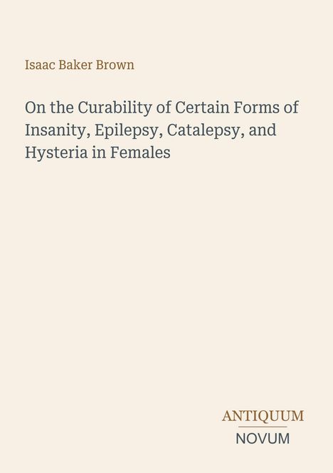 Titel: "On the Curability of Certain Forms of Insanity, Epilepsy, Catalepsy, and Hysteria in Females" von Isaac Baker Brown. Beige Hintergrund, Logo: ANTIQUUM NOVUM.