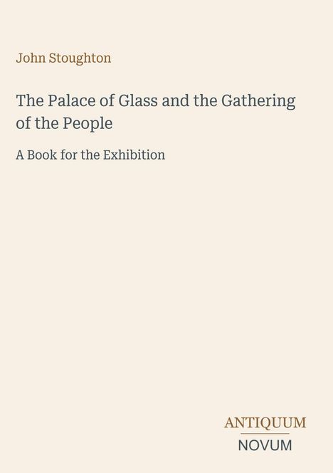 „John Stoughton“, „The Palace of Glass and the Gathering of the People“, „A Book for the Exhibition“. Unten rechts: „ANTIQUM NOVUM“. Beige Hintergrund.