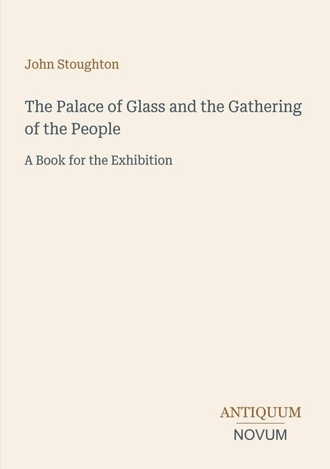 Text: "John Stoughton, The Palace of Glass and the Gathering of the People, A Book for the Exhibition." Unten "ANTIQUM NOVUM".