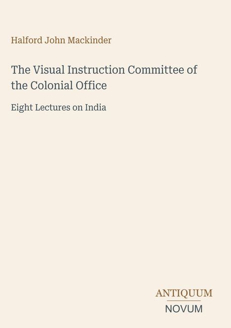 "Halford John Mackinder. The Visual Instruction Committee of the Colonial Office. Eight Lectures on India. ANTIQUUM NOVUM."