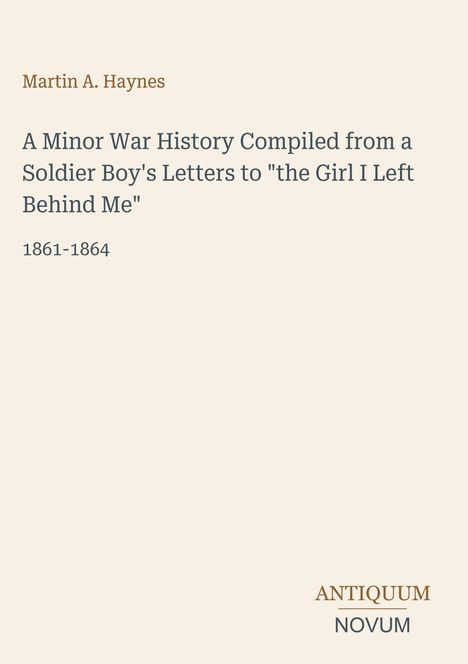 Titel: A Minor War History Compiled from a Soldier Boy's Letters to "the Girl I Left Behind Me", 1861-1864. Autor: Martin A. Haynes. Unten: Logo ANTIQUUM NOVUM. Hintergrund beige.