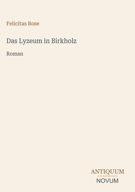 Felicitas Rose, "Das Lyzeum in Birkholz", Roman. Unten rechts Logo mit "ANTIQUM NOVUM". Schlichtes, cremefarbenes Design.