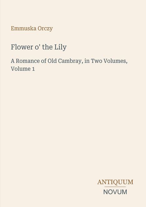 Text: Emmuska Orczy, Flower o' the Lily, A Romance of Old Cambray, in Two Volumes, Volume 1. Logo: Antiquum Novum.