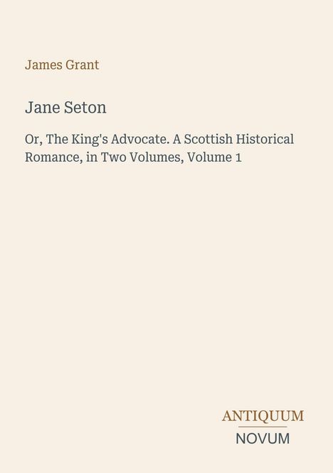 Text: "James Grant. Jane Seton. Or, The King's Advocate. A Scottish Historical Romance, in Two Volumes, Volume 1." Unten rechts ein Logo: "Antiquum Novum". Hintergrund in hellem Beige.