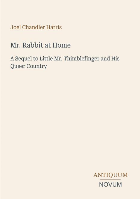 "Joel Chandler Harris. Mr. Rabbit at Home. A Sequel to Little Mr. Thimblefinger and His Queer Country. ANTIQUUM NOVUM."