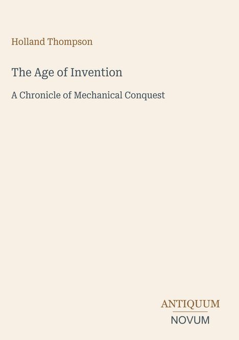 Oben steht "Holland Thompson". Darunter "The Age of Invention" und "A Chronicle of Mechanical Conquest". Unten "ANTIQUM NOVUM". Beigefarbener Hintergrund.