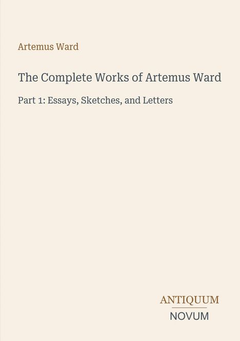 "Artemus Ward. The Complete Works of Artemus Ward. Part 1: Essays, Sketches, and Letters. ANTIQUUM NOVUM."