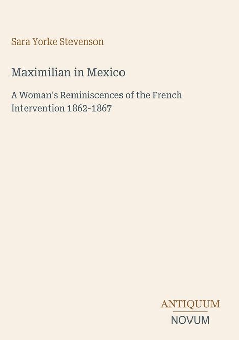 Titel: Maximilian in Mexico. Untertitel: A Woman's Reminiscences of the French Intervention 1862-1867. Autorin: Sara Yorke Stevenson. Unten ein Logo mit "Antiquum Novum". Beige Hintergrund.
