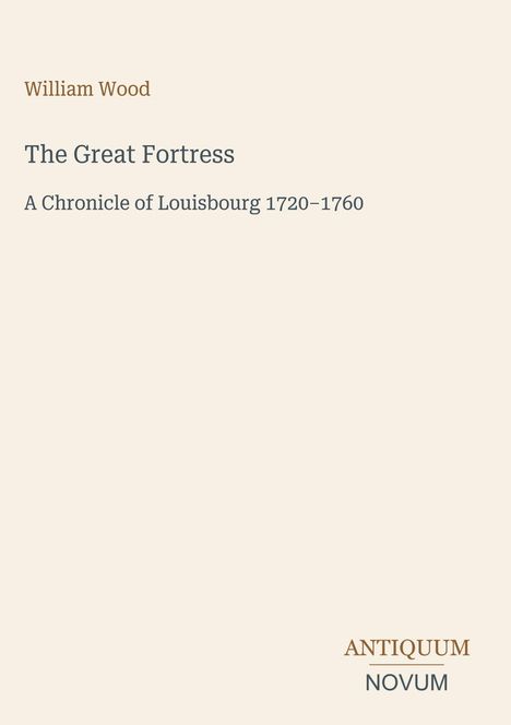 "William Wood. The Great Fortress. A Chronicle of Louisbourg 1720–1760." Unten rechts "ANTIQUM NOVUM". Cremefarbener Hintergrund.