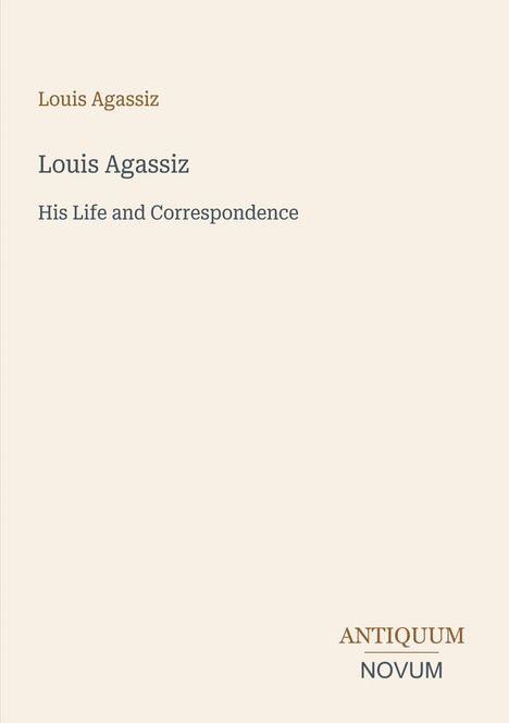 „Louis Agassiz: His Life and Correspondence“. Unten rechts: „ANTIQUM NOVUM“. Schlichtes Cover mit hellbeigem Hintergrund.