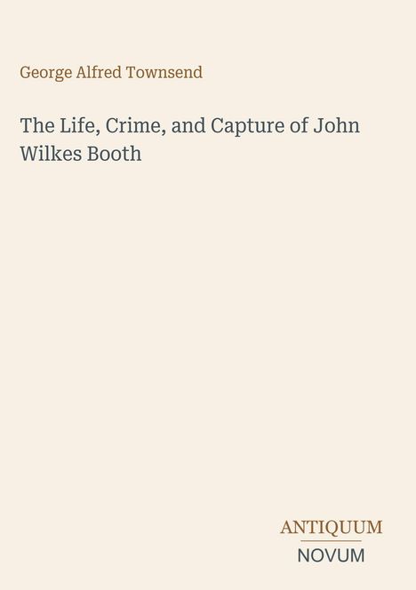 "George Alfred Townsend. The Life, Crime, and Capture of John Wilkes Booth. ANTIQUUM NOVUM Logo. Hintergrund: Beige."