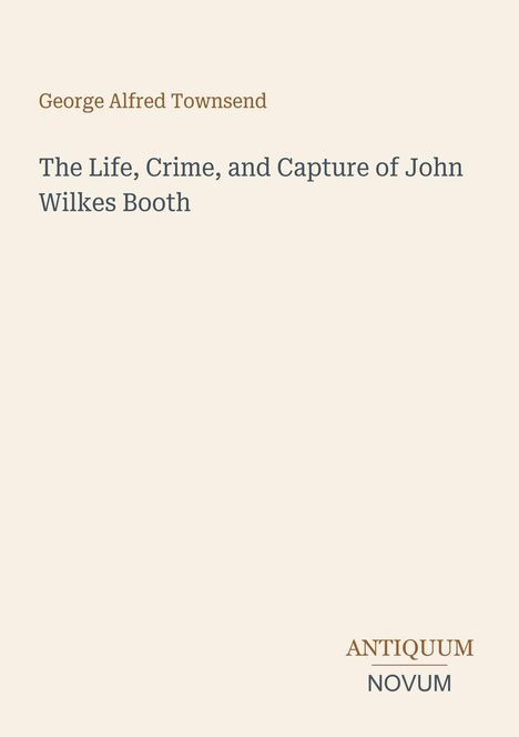 George Alfred Townsend: The Life, Crime, and Capture of John Wilkes Booth. Antiquum Novum Logo. Schlichtes Design.