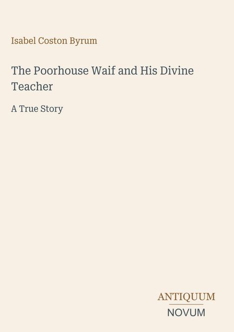 Isabel Coston Byrum, Titel: "The Poorhouse Waif and His Divine Teacher: A True Story". Unten: "ANTIQUM NOVUM". Beige Hintergrund.