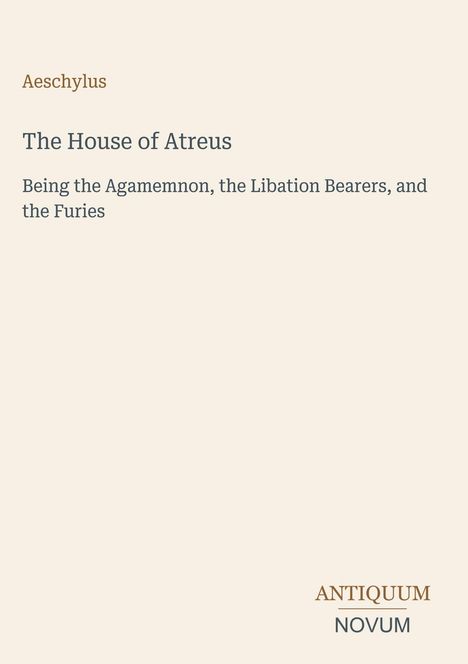 Titel: The House of Atreus. Autor: Aeschylus. Untertitel: Being the Agamemnon, the Libation Bearers, and the Furies. Logo: Antiquum Novum.