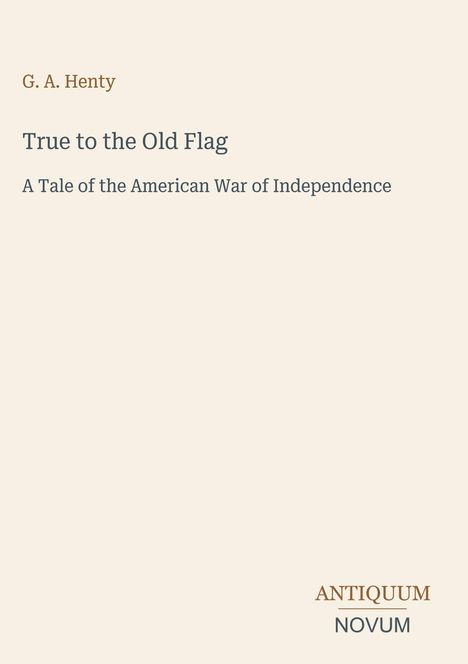Buchtitel und Autor: "True to the Old Flag" von G. A. Henty. Untertitel: "A Tale of the American War of Independence". Unten steht "ANTIQUM NOVUM". Der Hintergrund ist beige.