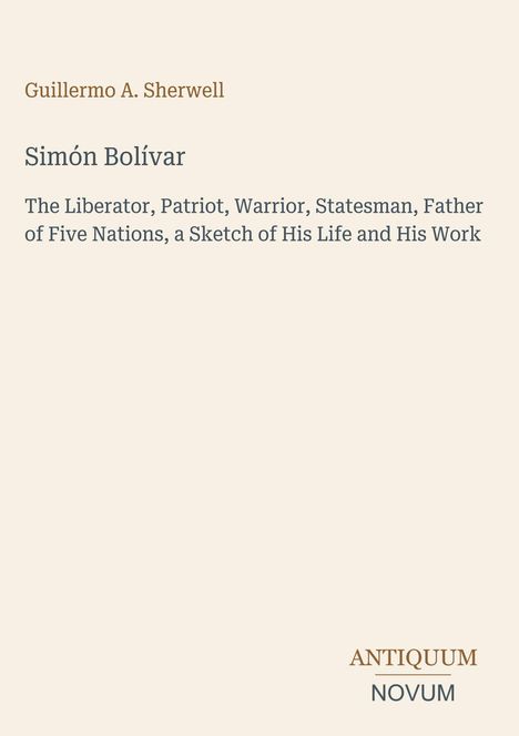 Guillermo A. Sherwell. Simón Bolívar. The Liberator, Patriot, Warrior, Statesman, Father of Five Nations.ANTIQUM NOVUM.