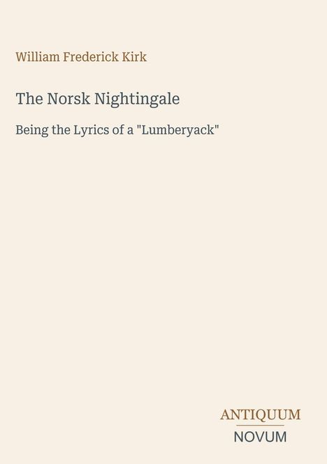 William Frederick Kirk; The Norsk Nightingale; Being the Lyrics of a "Lumberyack"; Antiquum Novum unten rechts. Beige Hintergrund.