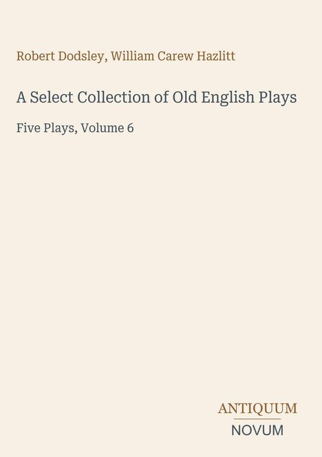 Robert Dodsley, William Carew Hazlitt. A Select Collection of Old English Plays. Five Plays, Volume 6. Antiquum Novum-Logo unten.