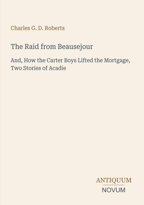 Oben steht "Charles G. D. Roberts". Mittig: "The Raid from Beausejour, Two Stories of Acadie". Unten rechts: "ANTIQUM NOVUM".