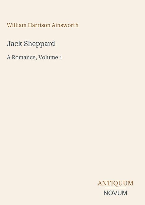 Oben steht: "William Harrison Ainsworth". Darunter Titel: "Jack Sheppard - A Romance, Volume 1". Unten: "ANTIQUM NOVUM".