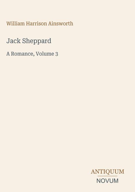 Text mit Autor und Titel, "William Harrison Ainsworth" oben, "Jack Sheppard, A Romance, Volume 3" darunter. Unten Logo "Antiquum Novum". Beige Hintergrund.